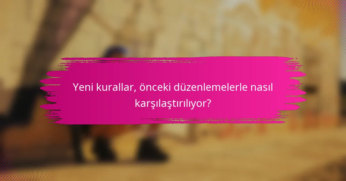 Yeni kurallar, önceki düzenlemelerle nasıl karşılaştırılıyor?